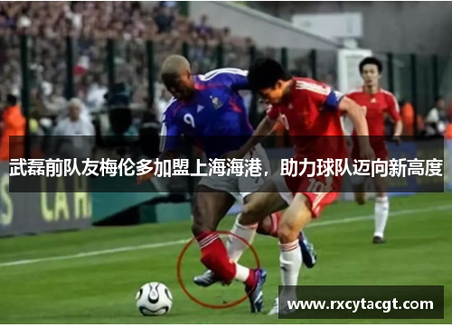 武磊前队友梅伦多加盟上海海港，助力球队迈向新高度
